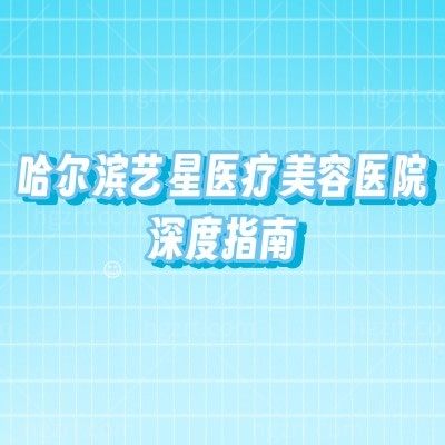 哈尔滨艺星医疗美容医院深度指南：从特色项目到收费标准，医生、地址、营业时间全覆盖