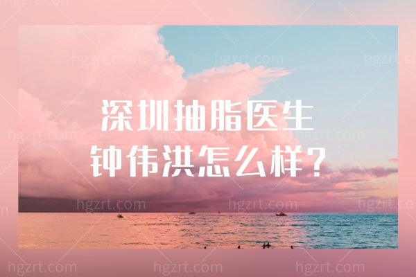 深圳抽脂医生钟伟洪怎么样?看顾客评价钟伟洪吸脂医生经验可靠好评不断