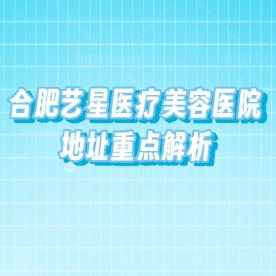 合肥艺星医疗美容医院地址重点解析：核心商圈位置+医院简介/医生等