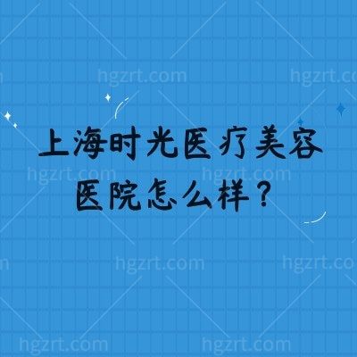 上海时光医疗美容医院怎么样？从实力设备到医生价格，一篇摸清就诊全攻略