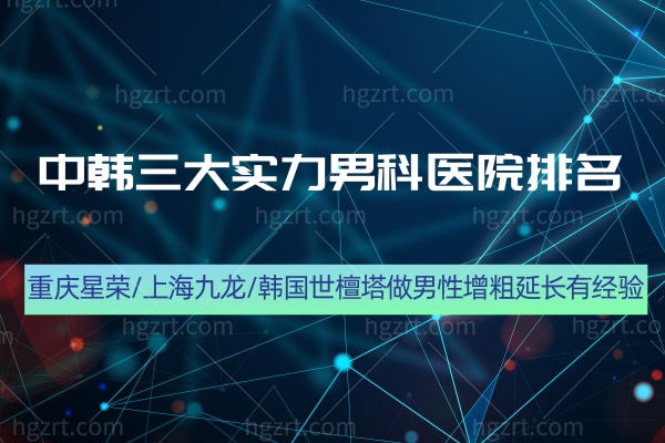 盘点中韩三大实力男科医院排名!重庆星荣/上海九龙/韩国世檀塔做男性增粗延长有经验