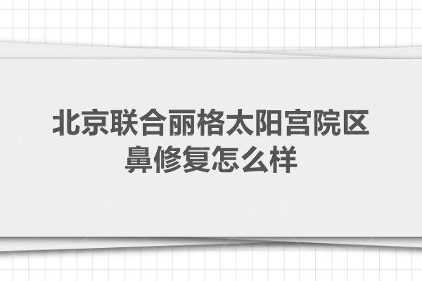 北京联合丽格太阳宫院区鼻修复怎么样？宫风勇和王彦驰口碑好价格公道很受欢迎