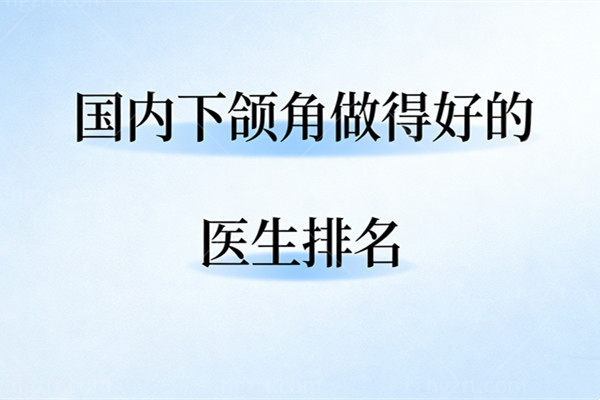 国内下颌角做得好的医生排名：何晋龙/柳超/李湘原/李志海等医生优势价格分享