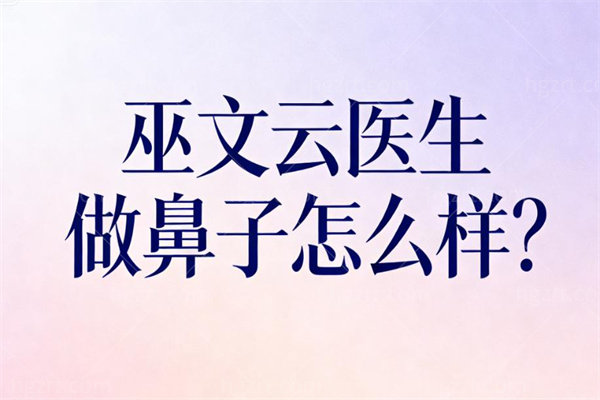 巫文云医生做鼻子怎么样?生态隆鼻+软骨支架形态维持久更协调