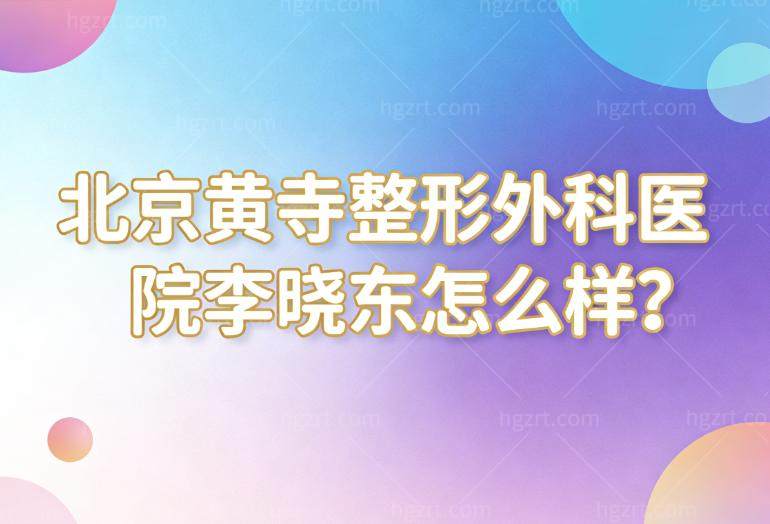 北京黄寺整形外科医院李晓东怎么样?丰富的拉皮手术经验和技术与杜太超齐名