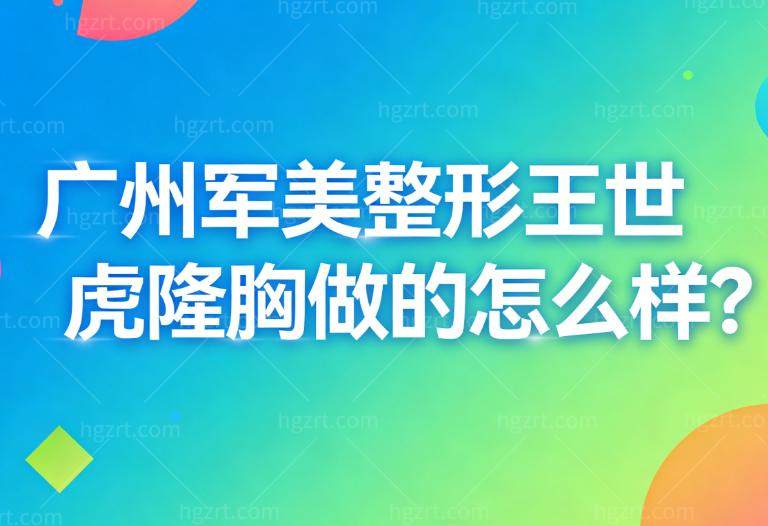广州军美整形王世虎隆胸做的怎么样?双平面技术更放心顾客实例评价高