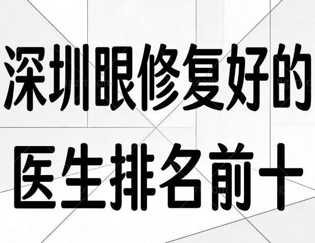 深圳眼修复好的医生排名前十揭秘，经验足/专注高难度眼修复/口碑好闭眼入