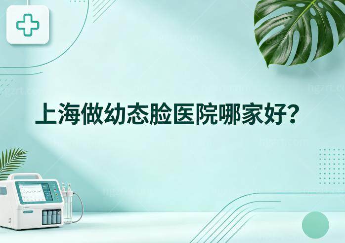 上海做幼态脸医院哪家好?技术好的是艺星/美莱/华美/联合丽格等口碑医院