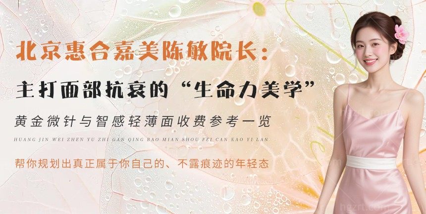 北京惠合嘉美陈敏院长：主打面部抗衰的“生命力美学”，黄金微针与智感轻薄面收费参考一览