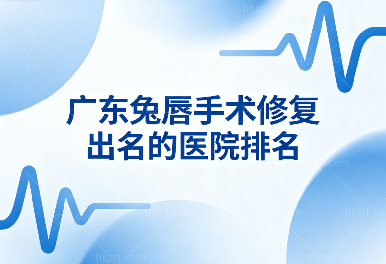 广东兔唇手术修复出名的医院排名公布:广州高尚/广州曙光/深圳美莱唇裂修复矫正技术出名