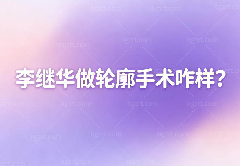 李继华做轮廓手术咋样？查询了他的技术特长+手术风格+收费标准看过便知