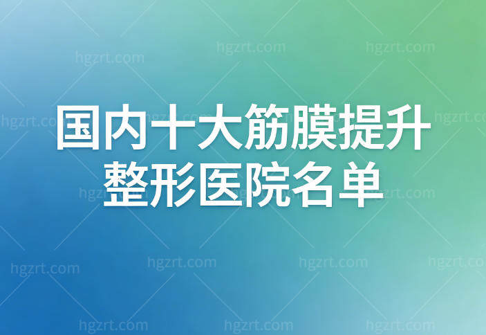 国内十大筋膜提升整形医院名单公布:北京/上海/成都/深圳等实力医院和医生名单收好