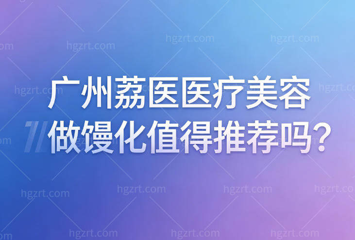 广州荔医医疗美容做馒化值得推荐吗?馒化取出技术如何？医生手术口碑怎么样？
