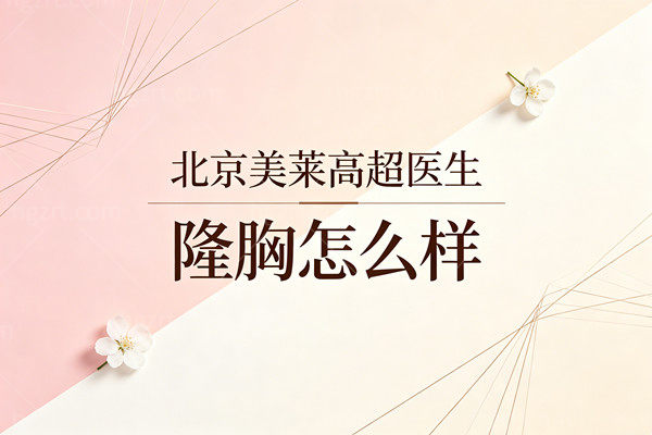 北京美莱高超医生隆胸怎么样？两万例手术案例揭秘，性价比真的绝了！