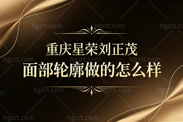 重庆星荣刘正茂面部轮廓做的怎么样？博导级技术，千人千面拒绝蛇精脸！