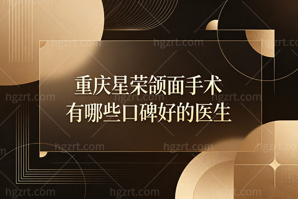 重庆星荣颌面手术有哪些口碑好的医生？刘正茂/上官文松/朱晓浩三大技术派怎么选？
