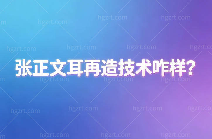 张正文耳再造技术怎么样?国内耳修复口碑医生技术可靠价格透明