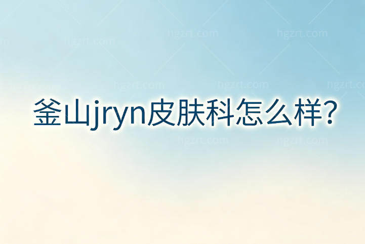 釜山jryn皮肤科怎么样?中韩同价的口碑机构地址/医生/预约攻略/价格一文分享