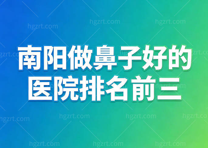 南阳做鼻子好的医院排名前三名:市医院/三院/八院大型整形实力强