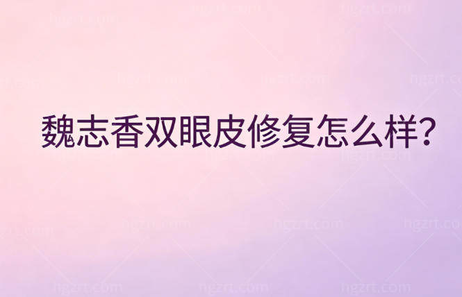 魏志香双眼皮修复怎么样？了解医生实力+手术风格+收费标准+顾客口碑便知技术强