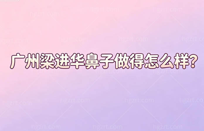 广州梁进华鼻子做得怎么样?经验很丰富+风格时尚+无惧修改难度+预约渠道公开(在丽合整形)